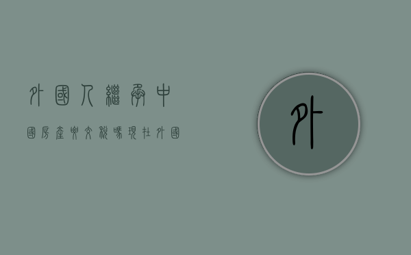 外国人继承中国房产要交税吗现在（外国人继承中国房产要交税吗多少钱）