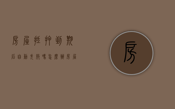 房屋抵押到期后自动失效吗怎么办（房屋抵押到期后自动失效吗为什么）