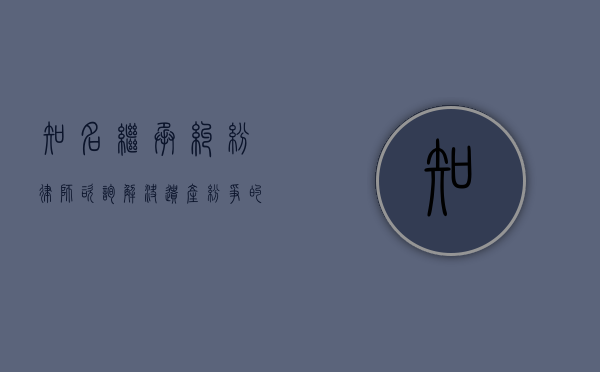 知名继承纠纷律师咨询，解决遗产纷争的关键一步