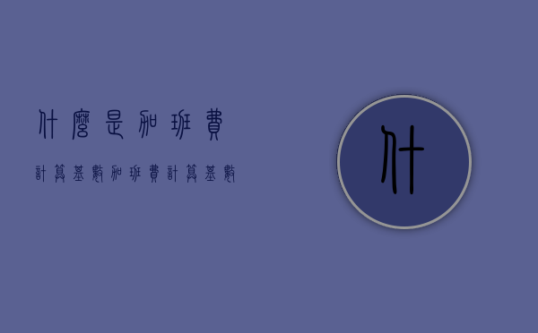 什么是加班费计算基数（加班费计算基数按以下哪些方式确定）