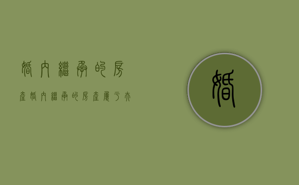 婚内继承的房产（婚内继承的房产属于夫妻共同财产吗）