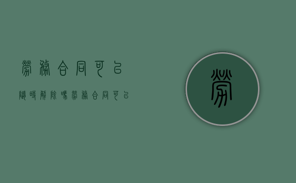 劳务合同可以随时解除吗？（劳务合同可以直接解除吗）