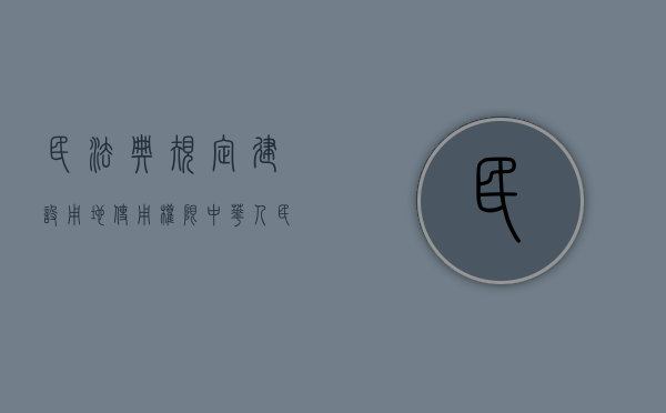 民法典规定建设用地使用权限（中华人民共和国民法典建设用地使用权应当符合）