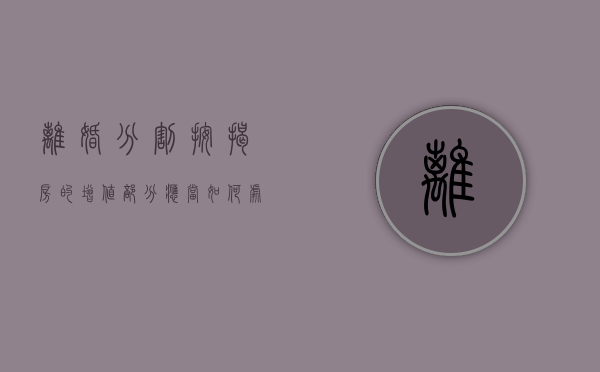 离婚分割按揭房的增值部分应当如何处理（离婚时房屋按揭怎么处理）