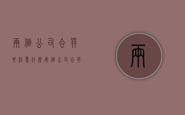 两个公司合并要注意什么（两个公司合并的利弊）