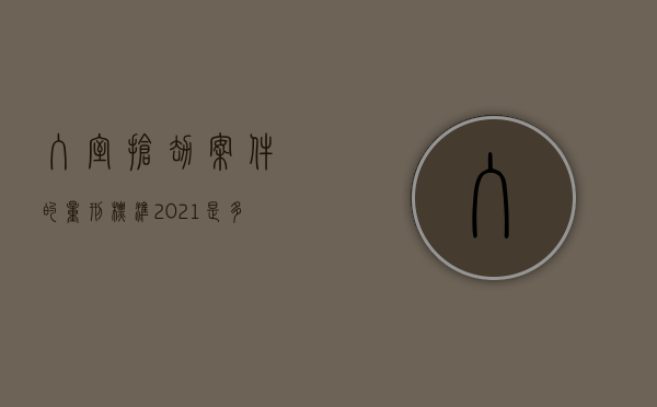 入室抢劫案件的量刑标准2021是多少年（入室抢劫案怎么判刑）