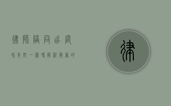 律师陪同出庭和委托一样吗？解析两者的区别与适用场景