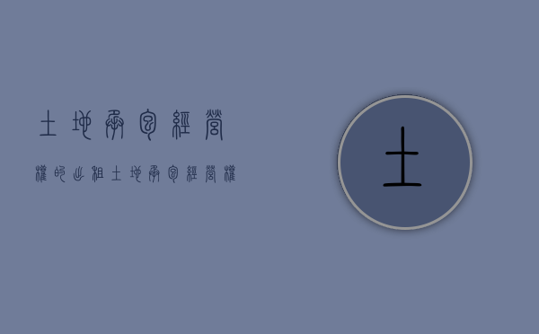 土地承包经营权的出租（土地承包经营权出租的条件）