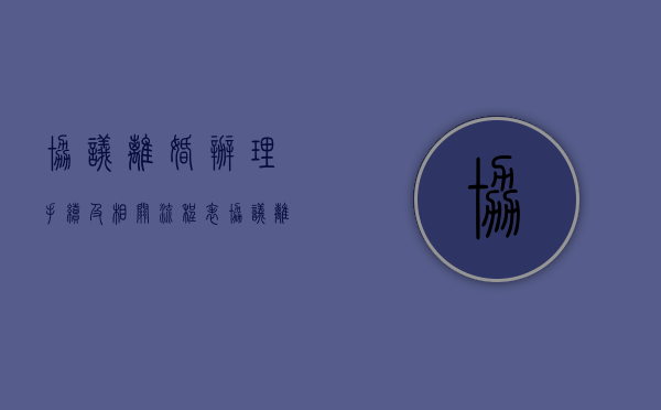 协议离婚办理手续及相关流程表（协议离婚手续办理流程需要多久）