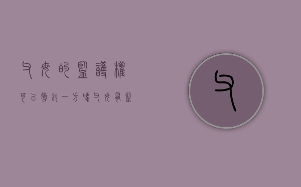 父母的监护权可以撤销一方吗（父母有监护能力能协议监护吗）