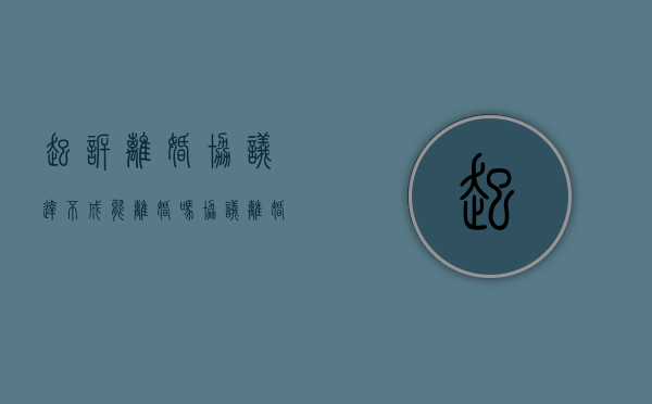 起诉离婚协议达不成能离婚吗（协议离婚不行怎么处理）