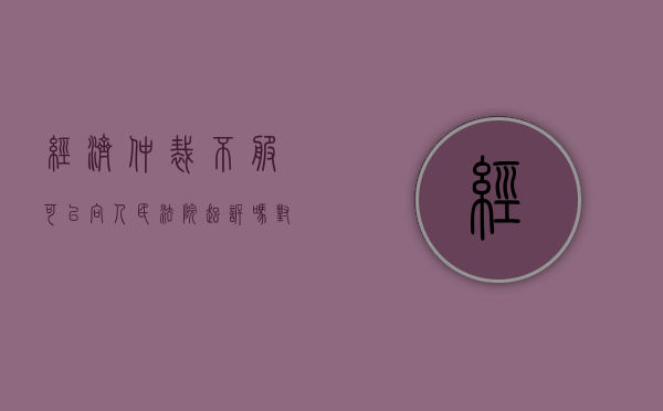 经济仲裁不服可以向人民法院起诉吗（对经济纠纷仲裁裁决书不服怎么办?）