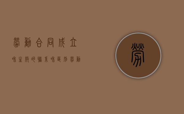 劳动合同成立和生效的联系和区别（劳动合同成立与生效的联系与区别）