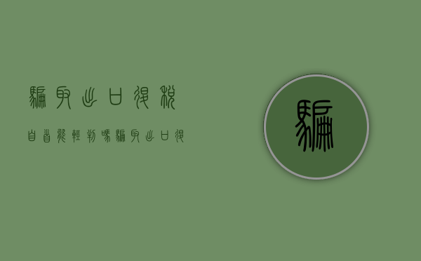 骗取出口退税自首能轻判吗(骗取出口退税法律责任) 骗取出口退税自首能轻判吗(骗取出口退税法律责任)