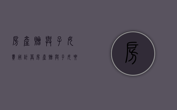房产赠与子女费用计算（房产赠与子女要交多少税）