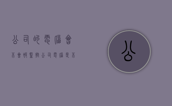 公司的电脑会不会被监控（公司电脑是不是都会被监控）
