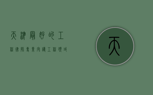 天津最好的工程律师，专业守护工程领域的法律权益