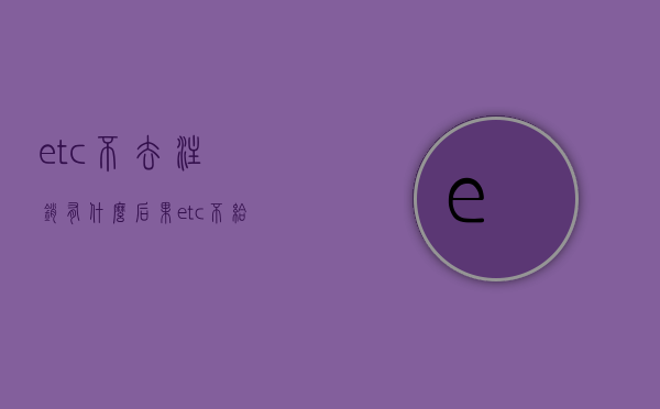 etc不去注销有什么后果（etc不给注销怎么办打12315能投诉吗）