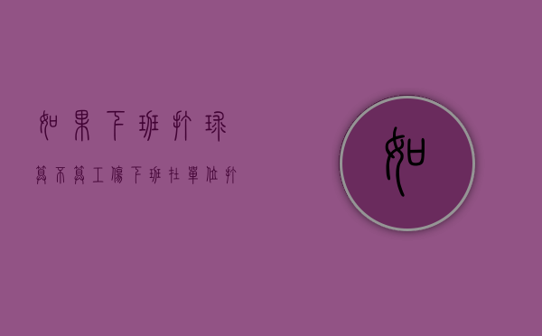 如果下班打球算不算工伤？（下班在单位打篮球算工伤吗怎么赔偿多少钱）