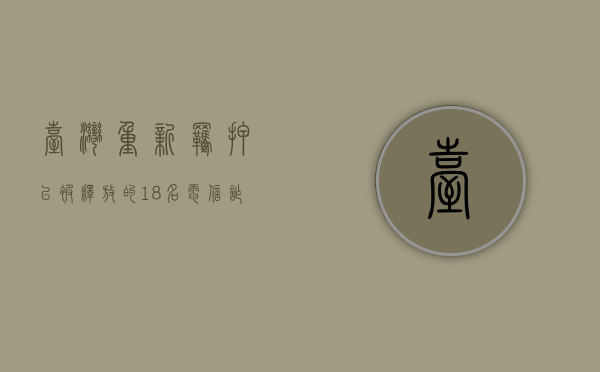 台湾重新羁押已被释放的18名电信诈骗嫌犯,电信诈骗怎么处罚（台湾人电信诈骗判多少年）