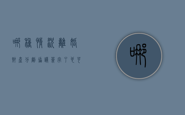 哪种情况离婚财产分割协议签字了也可以反悔（离婚协议书财产分割有法律效应吗）