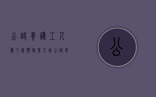 公路养护工人属于几类职业人员(公路养护工人属于几类职业类别) 公路养护工人属于几类职业人员(公路养护工人属于几类职业类别)