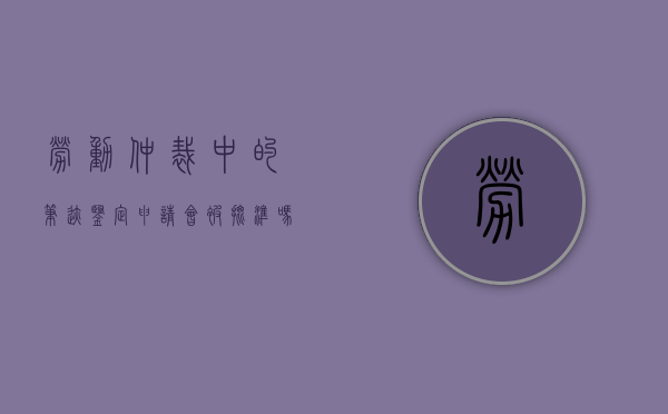 劳动仲裁中的笔迹鉴定申请会被批准吗？（仲裁案件笔迹鉴定费用谁出）