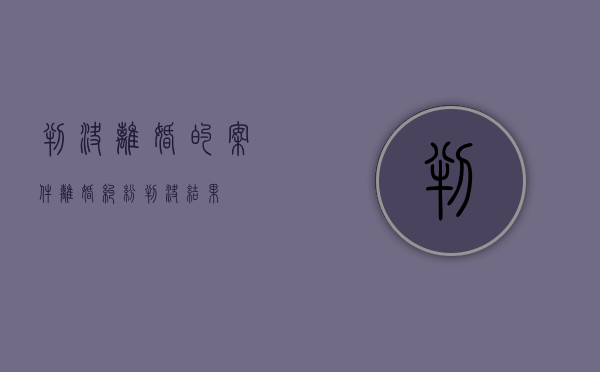 判决离婚的案件（离婚纠纷判决结果）