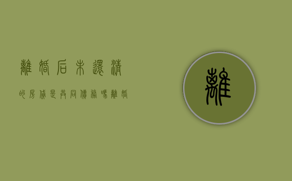 离婚后未还清的房贷是共同债务吗（离婚后房贷未还清,双方会有征信影响吗）