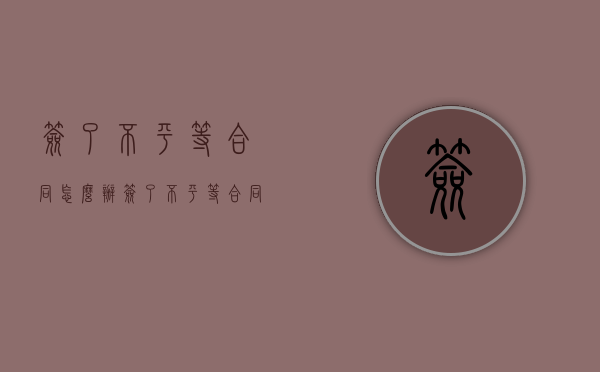 签了不平等合同怎么办（签了不平等合同怎么办离职了）