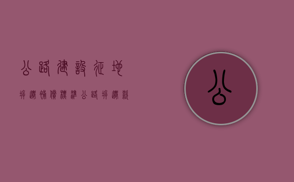 公路建设征地拆迁补偿标准（公路拆迁款什么时间发放）