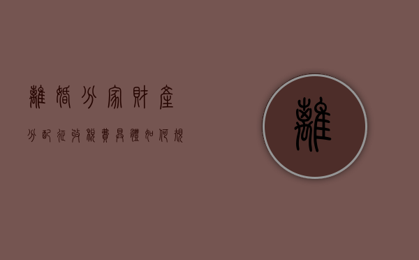离婚分家财产分配征收税费具体如何规定的？（离婚怎么分家产?）