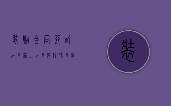 装修合同签订后未开工可以解除吗（已经签了装修合同 没有开工日期能取消）