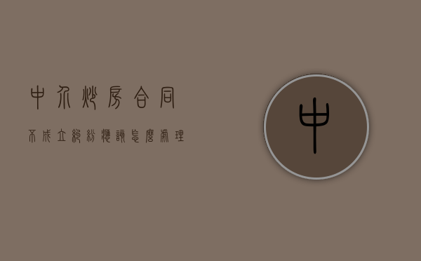 中介炒房合同不成立纠纷应该怎么处理（中介参与炒房如何投诉）