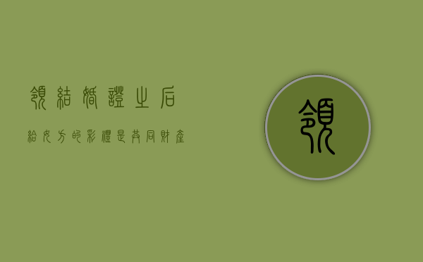 领结婚证之后给女方的彩礼是共同财产吗（领完证后给的彩礼算是共有财产）