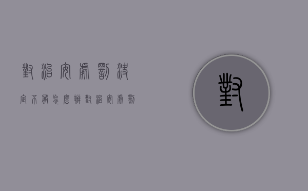 对治安处罚决定不服怎么办（对治安处罚决定不服怎么办解决）