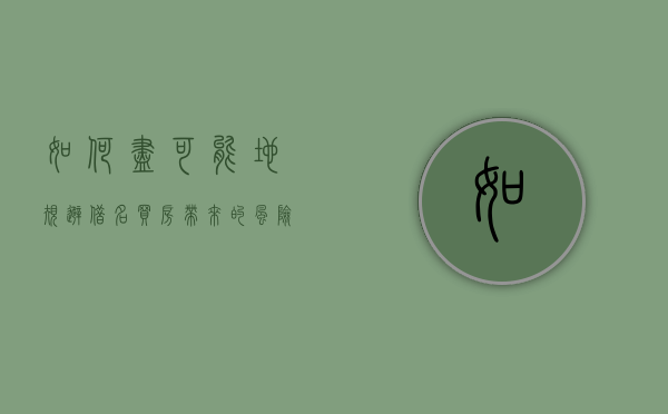如何尽可能地规避借名买房带来的风险（借名买房的风险有哪些）