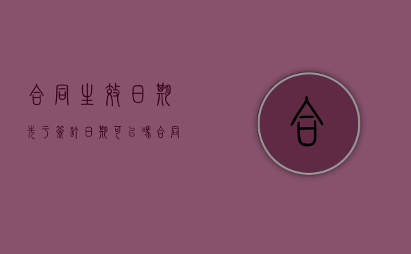 合同生效日期先于签订日期可以吗（合同生效日期在签署日期之后）