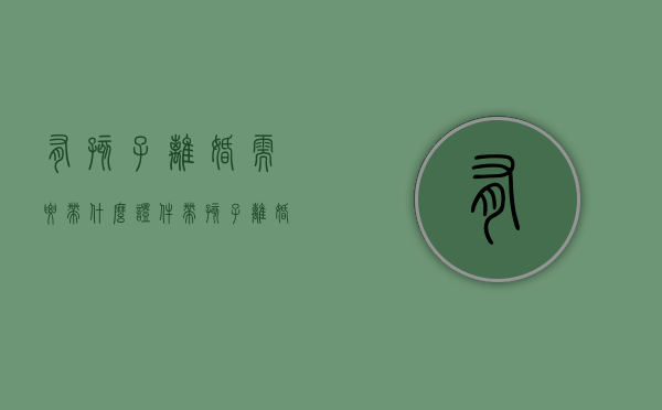有孩子离婚需要带什么证件（带孩子离婚需要什么手续）