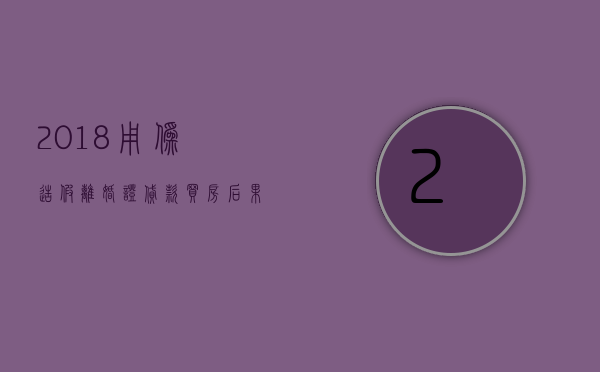 2018用伪造假离婚证贷款买房后果会怎样（用假离婚证贷款买房以后还有影响吗）