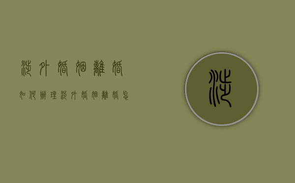 涉外婚姻离婚如何办理（涉外婚姻离婚怎么办理）
