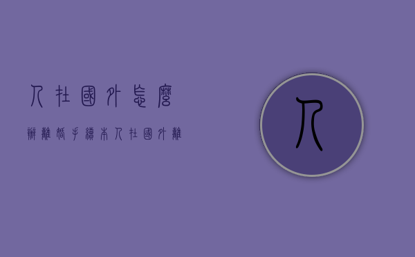 人在国外怎么办离婚手续(本人在国外离婚需要什么手续) 人在国外怎么办离婚手续(本人在国外离婚需要什么手续)