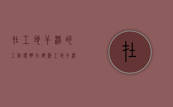 在工地干活的工作证明（在建筑工地干活证明怎么写）