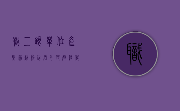 职工跟单位产生劳动纠纷后如何解决（职工与用人单位发生劳动争议）