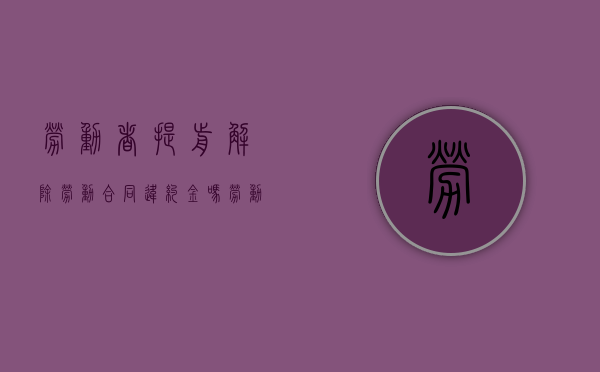 劳动者提前解除劳动合同违约金吗（劳动者提前解除劳动合同违约金吗怎么算）