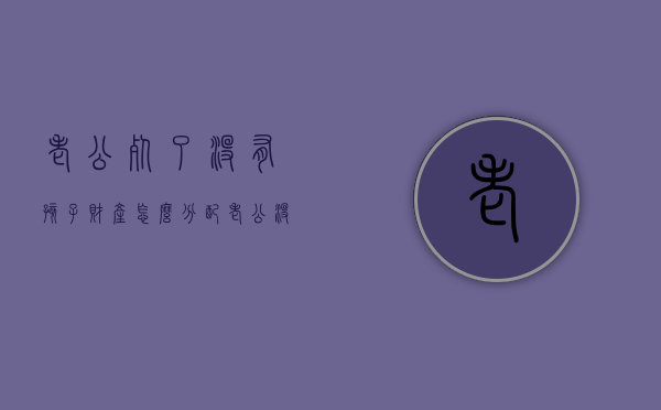 老公死了没有孩子财产怎么分配？（老公没了遗产怎么分）
