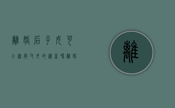 离婚后子女可以继承父母的遗产吗（离婚以后子女能不能继承）