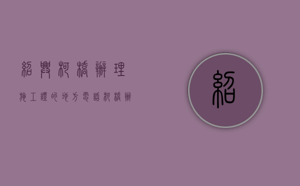 绍兴柯桥办理施工证的地方电话（柯桥办证中心在哪里）