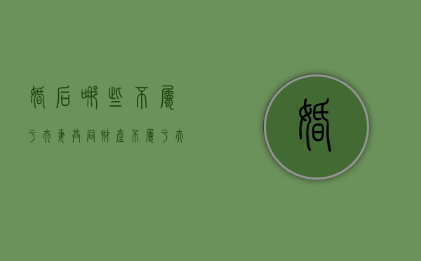 婚后哪些不属于夫妻共同财产（不属于夫妻共同财产有哪些）