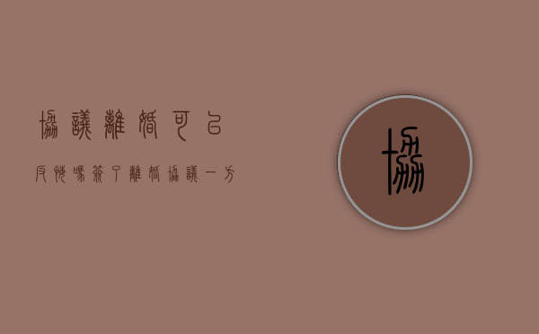 协议离婚可以反悔吗（签了离婚协议一方反悔怎么办）
